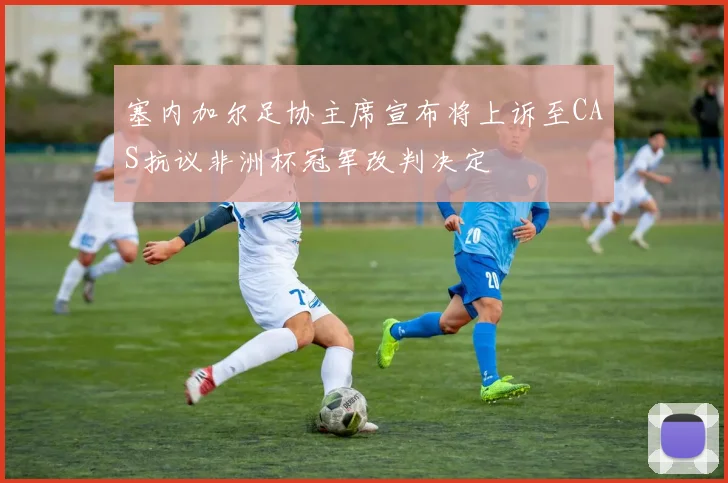 塞内加尔足协主席宣布将上诉至CAS抗议非洲杯冠军改判决定