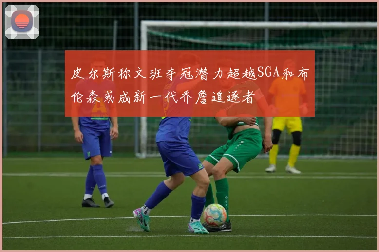 皮尔斯称文班夺冠潜力超越SGA和布伦森或成新一代乔詹追逐者