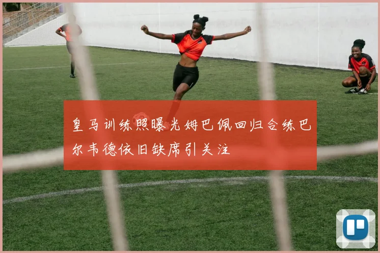 皇马训练照曝光姆巴佩回归合练巴尔韦德依旧缺席引关注