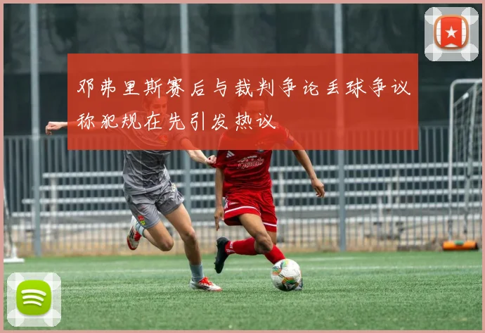 邓弗里斯赛后与裁判争论丢球争议称犯规在先引发热议