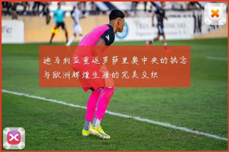迪马利亚重返罗萨里奥中央的执念与欧洲辉煌生涯的完美交织