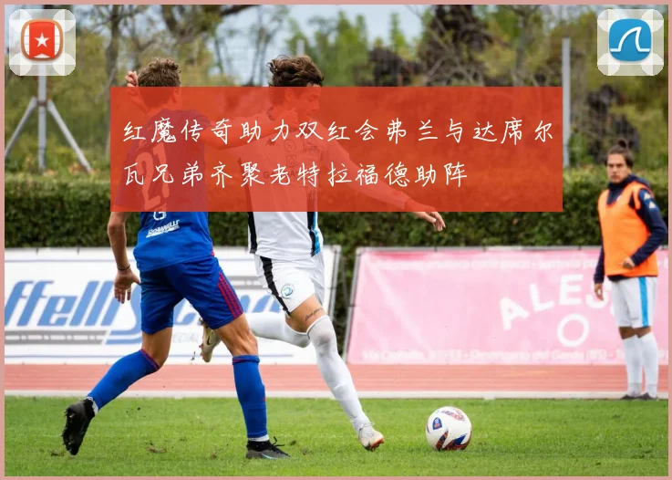 红魔传奇助力双红会弗兰与达席尔瓦兄弟齐聚老特拉福德助阵