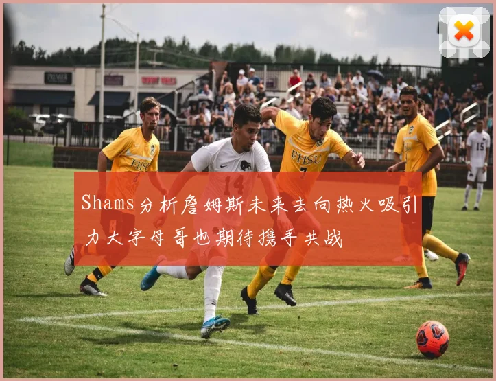 Shams分析詹姆斯未来去向热火吸引力大字母哥也期待携手共战