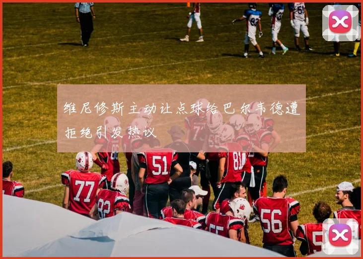 维尼修斯主动让点球给巴尔韦德遭拒绝引发热议