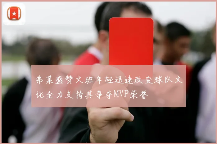 弗莱盛赞文班年轻迅速改变球队文化全力支持其争夺MVP荣誉