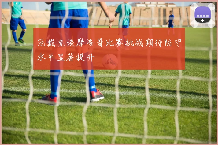 范戴克谈摩洛哥比赛挑战期待防守水平显著提升
