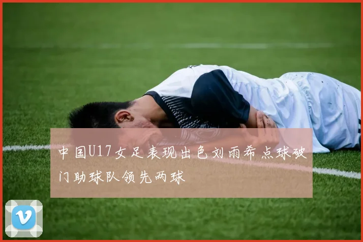 中国U17女足表现出色刘雨希点球破门助球队领先两球