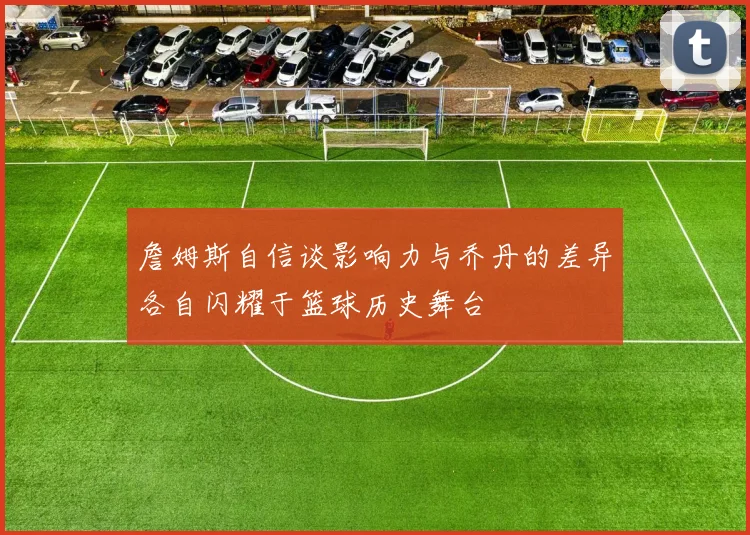 詹姆斯自信谈影响力与乔丹的差异各自闪耀于篮球历史舞台