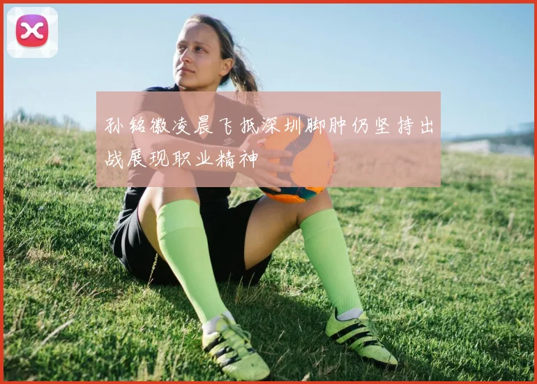 孙铭徽凌晨飞抵深圳脚肿仍坚持出战展现职业精神