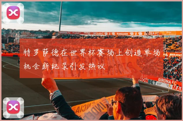特罗萨德在世界杯赛场上创造单场机会新纪录引发热议