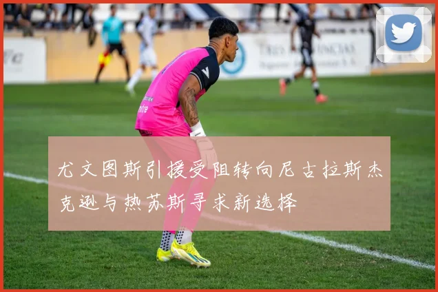 尤文图斯引援受阻转向尼古拉斯杰克逊与热苏斯寻求新选择