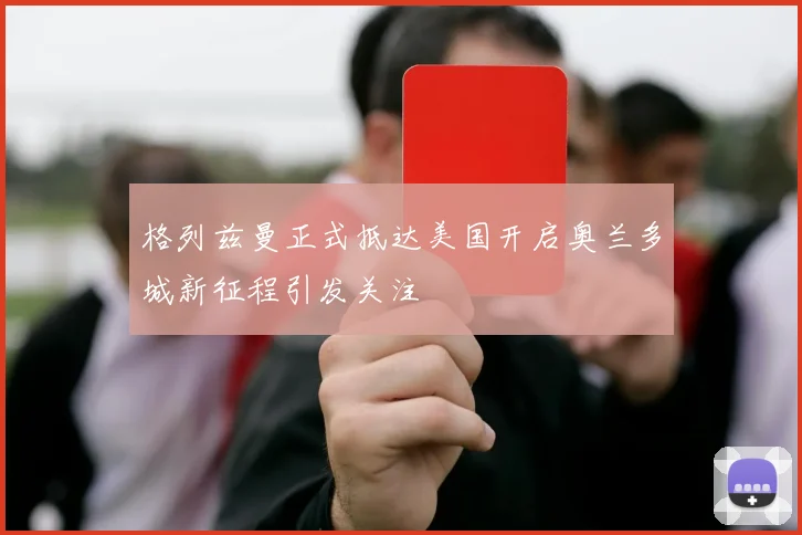 格列兹曼正式抵达美国开启奥兰多城新征程引发关注